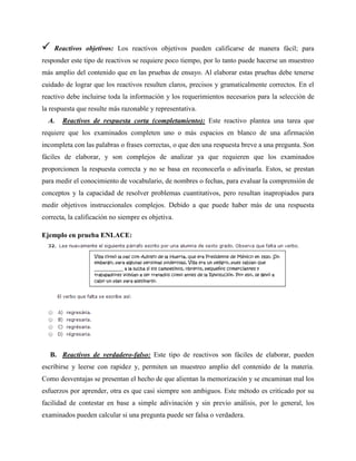  Reactivos objetivos: Los reactivos objetivos pueden calificarse de manera fácil; para
responder este tipo de reactivos se requiere poco tiempo, por lo tanto puede hacerse un muestreo
más amplio del contenido que en las pruebas de ensayo. Al elaborar estas pruebas debe tenerse
cuidado de lograr que los reactivos resulten claros, precisos y gramaticalmente correctos. En el
reactivo debe incluirse toda la información y los requerimientos necesarios para la selección de
la respuesta que resulte más razonable y representativa.
A. Reactivos de respuesta corta (completamiento): Este reactivo plantea una tarea que
requiere que los examinados completen uno o más espacios en blanco de una afirmación
incompleta con las palabras o frases correctas, o que den una respuesta breve a una pregunta. Son
fáciles de elaborar, y son complejos de analizar ya que requieren que los examinados
proporcionen la respuesta correcta y no se basa en reconocerla o adivinarla. Estos, se prestan
para medir el conocimiento de vocabulario, de nombres o fechas, para evaluar la comprensión de
conceptos y la capacidad de resolver problemas cuantitativos, pero resultan inapropiados para
medir objetivos instruccionales complejos. Debido a que puede haber más de una respuesta
correcta, la calificación no siempre es objetiva.
Ejemplo en prueba ENLACE:
B. Reactivos de verdadero-falso: Este tipo de reactivos son fáciles de elaborar, pueden
escribirse y leerse con rapidez y, permiten un muestreo amplio del contenido de la materia.
Como desventajas se presentan el hecho de que alientan la memorización y se encaminan mal los
esfuerzos por aprender, otra es que casi siempre son ambiguos. Este método es criticado por su
facilidad de contestar en base a simple adivinación y sin previo análisis, por lo general, los
examinados pueden calcular si una pregunta puede ser falsa o verdadera.
 