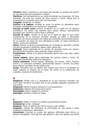 Cincelar: Hacer incisiones en una pieza para facilitar su proceso de cocción
se usa sobre todo para pescados y asados.
Clarificar: Dar transparencia a un caldo eliminando las impurezas. Se hace
haciendo una bola con mezcla de clara verdura y carne magra que al
sumergirse en un líquido hace subir las impurezas.
Coagular: Solidificar un liquido.
Cocción a la inglesa: consiste en cocer un genero en abundante agua
hirviendo a borbotones con mucha sal y destapado.
Cocción al caldo corto: Cocinar un genero en un caldo rico en sabores
aromáticos. Se utiliza casi siempre para piezas enteras normalmente
pescados que vayamos a servir fríos o calientes.
Cocción al vapor: cocción en la que es el vapor de agua el que incide
directamente en el alimento evitando perdida de sabor y elementos
nutritivos. Se utiliza poniendo una rejilla que contendrá los alimentos dentro
de un puchero con agua sin que sobrepase la rejilla. El vapor atraviesa la
rejilla y cocina los alimentos.
Cocer: Cocinar un genero sumergiéndolo en un liquido en ebullición o desde
frío pero llevándolo a ebullición (agua, caldo, grasa etc).
Compota: Dulce elaborado de la cocción de diversas frutas con azúcar,
generalmente manzana, pera, orejones, higos, pasas etc.
Condimentar: Añadir a un género elementos que le van a dar color, sabor
o aroma.
Crema inglesa: Salsa ligera elaborada con yemas, azúcar y leche. Se
utiliza para acompañar platos de repostería.
Crema pastelera: Crema espesa elaborada con azúcar, leche, huevos,
harina y un elemento aromático generalmente canela o vainilla. Se utiliza
para rellenar canutillos, brazos gitanos etc.
Cuajo: Fermento que se obtiene del cordero que tiene la propiedad de
hacer coagular la caseína de la leche. Se utiliza en la elaboración de
cuajadas y quesos principalmente.


D
Desglasar: Añadir vino a u recipiente en el que hayamos cocinado una
carne para recuperar los jugos que se han quedado pegados raspando con
una varilla.
Desgrasar: Quitar la grasa sobrante en una preparación.
Deshuesar: Separar los huesos de la carne.
Desmigajar: Hacer migajas un alimento.
Desmigar: Deshacer el pan en migas.


E
Edulcorar: Añadir un dulce a un género generalmente azúcar.
Embadurnar: Untar, empapar
Empanar: Pasar un género por harina, huevo y pan rallado.
Emplatar: Colocar los alimentos ya terminados en una fuente o plato
cuidando la presencia y decoración.
Emulsionar: Consiste en juntar dos géneros diferentes para forma un
género homogéneo. Para ello hay que batirlos y usar otro género que actúe




                                                                            3
 