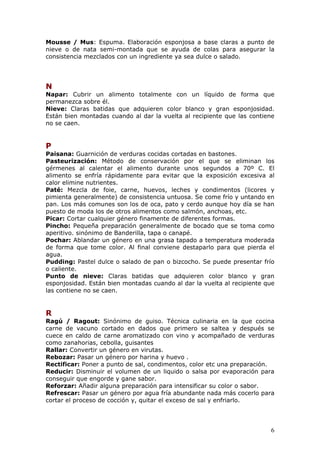 Mousse / Mus: Espuma. Elaboración esponjosa a base claras a punto de
nieve o de nata semi-montada que se ayuda de colas para asegurar la
consistencia mezclados con un ingrediente ya sea dulce o salado.




N
Napar: Cubrir un alimento totalmente con un líquido de forma que
permanezca sobre él.
Nieve: Claras batidas que adquieren color blanco y gran esponjosidad.
Están bien montadas cuando al dar la vuelta al recipiente que las contiene
no se caen.


P
Paisana: Guarnición de verduras cocidas cortadas en bastones.
Pasteurización: Método de conservación por el que se eliminan los
gérmenes al calentar el alimento durante unos segundos a 70º C. El
alimento se enfría rápidamente para evitar que la exposición excesiva al
calor elimine nutrientes.
Paté: Mezcla de foie, carne, huevos, leches y condimentos (licores y
pimienta generalmente) de consistencia untuosa. Se come frío y untando en
pan. Los más comunes son los de oca, pato y cerdo aunque hoy día se han
puesto de moda los de otros alimentos como salmón, anchoas, etc.
Picar: Cortar cualquier género finamente de diferentes formas.
Pincho: Pequeña preparación generalmente de bocado que se toma como
aperitivo. sinónimo de Banderilla, tapa o canapé.
Pochar: Ablandar un género en una grasa tapado a temperatura moderada
de forma que tome color. Al final conviene destaparlo para que pierda el
agua.
Pudding: Pastel dulce o salado de pan o bizcocho. Se puede presentar frío
o caliente.
Punto de nieve: Claras batidas que adquieren color blanco y gran
esponjosidad. Están bien montadas cuando al dar la vuelta al recipiente que
las contiene no se caen.


R
Ragú / Ragout: Sinónimo de guiso. Técnica culinaria en la que cocina
carne de vacuno cortado en dados que primero se saltea y después se
cuece en caldo de carne aromatizado con vino y acompañado de verduras
como zanahorias, cebolla, guisantes
Rallar: Convertir un género en virutas.
Rebozar: Pasar un género por harina y huevo .
Rectificar: Poner a punto de sal, condimentos, color etc una preparación.
Reducir: Disminuir el volumen de un liquido o salsa por evaporación para
conseguir que engorde y gane sabor.
Reforzar: Añadir alguna preparación para intensificar su color o sabor.
Refrescar: Pasar un género por agua fría abundante nada más cocerlo para
cortar el proceso de cocción y, quitar el exceso de sal y enfriarlo.




                                                                         6
 