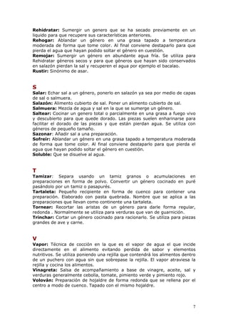 Rehidratar: Sumergir un genero que se ha secado previamente en un
liquido para que recupere sus características anteriores.
Rehogar: Ablandar un género en una grasa tapado a temperatura
moderada de forma que tome color. Al final conviene destaparlo para que
pierda el agua que hayan podido soltar el género en cuestión.
Remojar: Sumergir un género en abundante agua fría. Se utiliza para
Rehidratar géneros secos y para que géneros que hayan sido conservados
en salazón pierdan la sal y recuperen el agua por ejemplo el bacalao.
Rustir: Sinónimo de asar.


S
Salar: Echar sal a un género, ponerlo en salazón ya sea por medio de capas
de sal o salmuera.
Salazón: Alimento cubierto de sal. Poner un alimento cubierto de sal.
Salmuera: Mezcla de agua y sal en la que se sumerge un género.
Saltear: Cocinar un genero total o parcialmente en una grasa a fuego vivo
y descubierto para que quede dorado. Las piezas suelen enharinarse para
facilitar el dorado de las piezas y que están pierdan agua. Se utiliza con
géneros de pequeño tamaño.
Sazonar: Añadir sal a una preparación.
Sofreír: Ablandar un género en una grasa tapado a temperatura moderada
de forma que tome color. Al final conviene destaparlo para que pierda el
agua que hayan podido soltar el género en cuestión.
Soluble: Que se disuelve al agua.


T
Tamizar: Separa usando un tamiz granos o acumulaciones en
preparaciones en forma de polvo. Convertir un género cocinado en puré
pasándolo por un tamiz o pasapurés.
Tartaleta: Pequeño recipiente en forma de cuenco para contener una
preparación. Elaborado con pasta quebrada. Nombre que se aplica a las
preparaciones que llevan como continente una tartaleta.
Tornear: Recortar las aristas de un género para darle forma regular,
redonda . Normalmente se utiliza para verduras que van de guarnición.
Trinchar: Cortar un género cocinado para racionarlo. Se utiliza para piezas
grandes de ave y carne.


V
Vapor: Técnica de cocción en la que es el vapor de agua el que incide
directamente en el alimento evitando perdida de sabor y elementos
nutritivos. Se utiliza poniendo una rejilla que contendrá los alimentos dentro
de un puchero con agua sin que sobrepase la rejilla. El vapor atraviesa la
rejilla y cocina los alimentos.
Vinagreta: Salsa de acompañamiento a base de vinagre, aceite, sal y
verduras generalmente cebolla, tomate, pimiento verde y pimiento rojo.
Volován: Preparación de hojaldre de forma redonda que se rellena por el
centro a modo de cuenco. Tapado con el mismo hojaldre.




                                                                            7
 