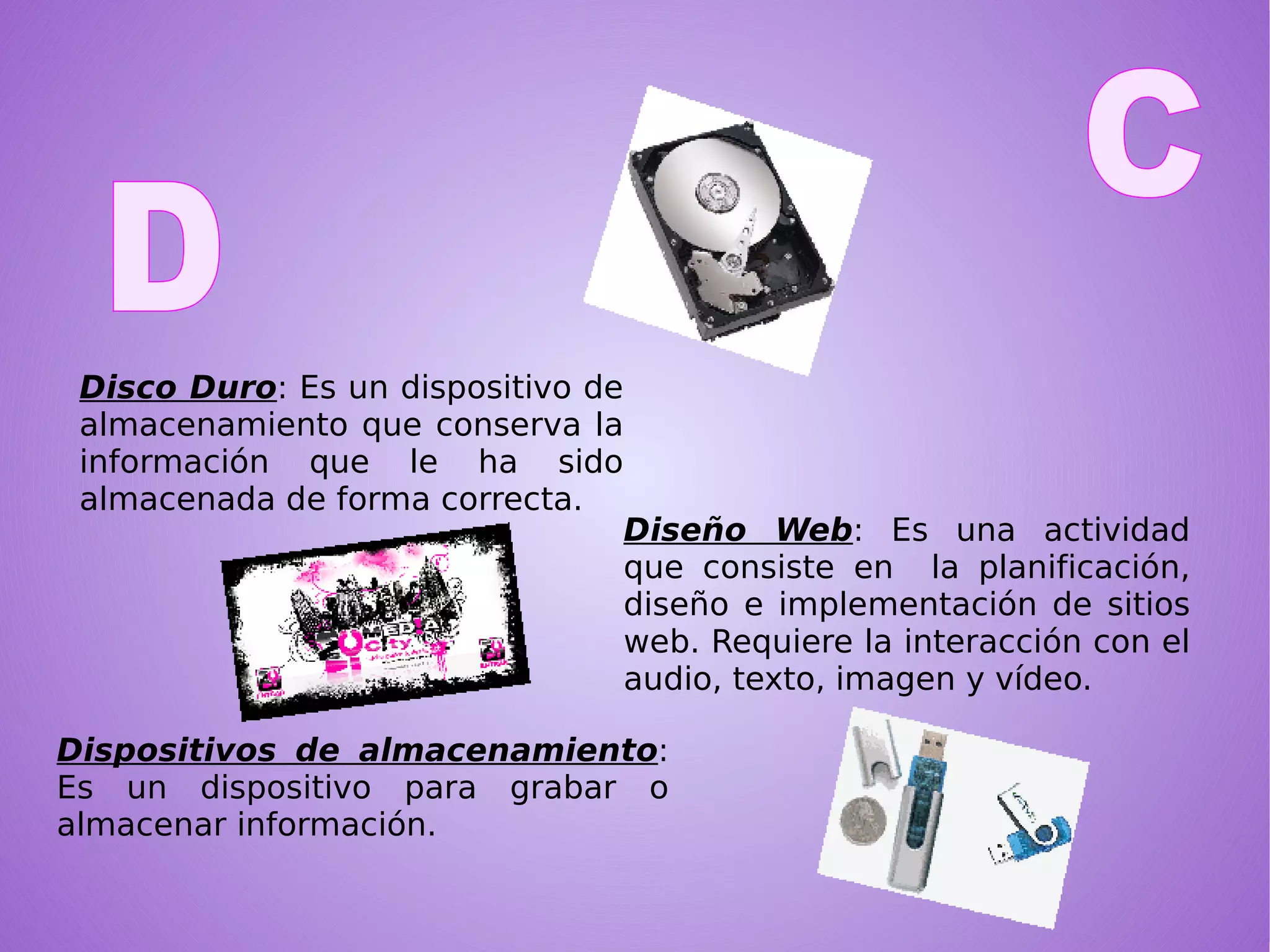 Disco Duro : Es un dispositivo de almacenamiento que conserva la información que le ha sido almacenada de forma correcta. Diseño Web : Es una actividad que consiste en  la planificación, diseño e implementación de sitios web. Requiere la interacción con el audio, texto, imagen y vídeo.  Dispositivos de almacenamiento : Es un dispositivo para grabar o almacenar información. C   D  