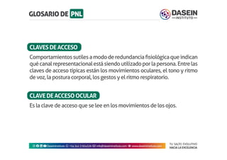 TU SALTO EVOLUTIVO
HACIA LA EXCELENCIA
Instagram facebook linkedin youtubeDaseinInstituto whatsapp +543413924326 envelope info@daseininstituto.com eye www.daseininstituto.com
Comportamientossutilesamododeredundanciafisiológicaqueindican
quécanalrepresentacionalestásiendoutilizadoporlapersona.Entrelas
claves de acceso típicas están los movimientos oculares, el tono y ritmo
de voz, la postura corporal, los gestos y el ritmo respiratorio.
Es la clave de acceso que se lee en los movimientos de los ojos.
CLAVESDEACCESO
CLAVEDEACCESOOCULAR
 