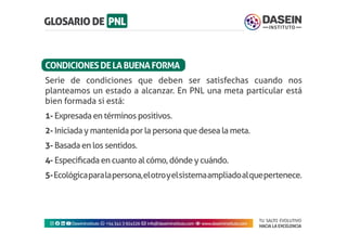 TU SALTO EVOLUTIVO
HACIA LA EXCELENCIA
Instagram facebook linkedin youtubeDaseinInstituto whatsapp +543413924326 envelope info@daseininstituto.com eye www.daseininstituto.com
Serie de condiciones que deben ser satisfechas cuando nos
planteamos un estado a alcanzar. En PNL una meta particular está
bien formada si está:
1- Expresada en términos positivos.
2- Iniciada y mantenida por la persona que desea la meta.
3- Basada en los sentidos.
4- Especificada en cuanto al cómo, dónde y cuándo.
5-Ecológicaparalapersona,elotroyelsistemaampliadoalquepertenece.
CONDICIONESDELABUENAFORMA
 