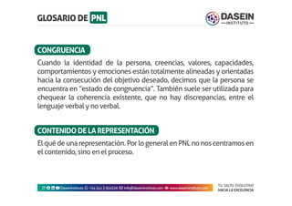 TU SALTO EVOLUTIVO
HACIA LA EXCELENCIA
Instagram facebook linkedin youtubeDaseinInstituto whatsapp +543413924326 envelope info@daseininstituto.com eye www.daseininstituto.com
Cuando la identidad de la persona, creencias, valores, capacidades,
comportamientos y emociones están totalmente alineadas y orientadas
hacia la consecución del objetivo deseado, decimos que la persona se
encuentra en “estado de congruencia”. También suele ser utilizada para
chequear la coherencia existente, que no hay discrepancias, entre el
lenguaje verbal y no verbal.
Elquédeunarepresentación.PorlogeneralenPNLnonoscentramosen
el contenido, sino en el proceso.
CONGRUENCIA
CONTENIDODELAREPRESENTACIÓN
 