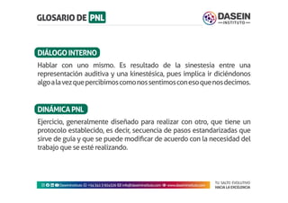 TU SALTO EVOLUTIVO
HACIA LA EXCELENCIA
Instagram facebook linkedin youtubeDaseinInstituto whatsapp +543413924326 envelope info@daseininstituto.com eye www.daseininstituto.com
Hablar con uno mismo. Es resultado de la sinestesia entre una
representación auditiva y una kinestésica, pues implica ir diciéndonos
algoalavezquepercibimoscomonossentimosconesoquenosdecimos.
Ejercicio, generalmente diseñado para realizar con otro, que tiene un
protocolo establecido, es decir, secuencia de pasos estandarizadas que
sirve de guía y que se puede modificar de acuerdo con la necesidad del
trabajo que se esté realizando.
DIÁLOGOINTERNO
DINÁMICAPNL
 