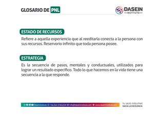 TU SALTO EVOLUTIVO
HACIA LA EXCELENCIA
Instagram facebook linkedin youtubeDaseinInstituto whatsapp +543413924326 envelope info@daseininstituto.com eye www.daseininstituto.com
Refiere a aquella experiencia que al reeditarla conecta a la persona con
sus recursos. Reservorio infinito que toda persona posee.
Es la secuencia de pasos, mentales y conductuales, utilizados para
lograr un resultado específico. Todo lo que hacemos en la vida tiene una
secuencia a la que responde.
ESTADODERECURSOS
ESTRATEGIA
 