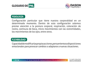 TU SALTO EVOLUTIVO
HACIA LA EXCELENCIA
Instagram facebook linkedin youtubeDaseinInstituto whatsapp +543413924326 envelope info@daseininstituto.com eye www.daseininstituto.com
Capacidaddemodificarlaspropiasacciones,pensamientosodisposiciones
emocionales para provocar cambios o adaptarse a nuevas situaciones.
FLEXIBILIDAD
Configuración particular que tiene nuestra corporalidad en un
determinado momento. Dentro de esta configuración solemos
prestar atención a la postura corporal, respiración, coloración de
rostro, comisura de boca, micro movimientos con las extremidades,
los movimientos de los ojos, entre otros.
FISIOLOGÍA
 