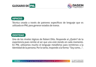 TU SALTO EVOLUTIVO
HACIA LA EXCELENCIA
Instagram facebook linkedin youtubeDaseinInstituto whatsapp +543413924326 envelope info@daseininstituto.com eye www.daseininstituto.com
Técnica creada a través de patrones específicos de lenguaje que es
utilizada en PNL para generar estados de trance.
Uno de los niveles lógicos de Robert Dilts. Responde al ¿Quién? de la
experiencia pues remite al ser que uno está siendo en cada momento.
En PNL utilizamos mucho el lenguaje metafórico para remitirnos a la
Identidad de la persona. Por lo tanto, responde a la forma: “Soy como…”.
HIPNOSIS
IDENTIDAD
 