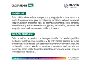 TU SALTO EVOLUTIVO
HACIA LA EXCELENCIA
Instagram facebook linkedin youtubeDaseinInstituto whatsapp +543413924326 envelope info@daseininstituto.com eye www.daseininstituto.com
Es la habilidad en reflejar cuerpo, voz y lenguaje de la otra persona a
mododeunadanzaquegeneraconfianzayfacilitaelestablecimientodel
Rapport. Existen diferentes tipos de acompasamiento: postura corporal,
movimientos y micro movimientos, gestos, respiración, patrones del
lenguaje, tonalidad, volumen del habla, entre otros.
Es la capacidad de percibir con la mayor cantidad de detalles posibles
mediante nuestros cinco sentidos. Si la entrenamos permite detectar
diferencias sutiles en eso que estamos observando, ya que desarrollarla
conlleva la construcción de un entramado de neurocircuitos cada vez
mayorquepasanaestardisponiblesparalageneracióndenuevassinapsis
(uniones entre neuronas).
ACOMPASAR
AGUDEZASENSORIAL
 