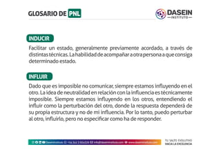 TU SALTO EVOLUTIVO
HACIA LA EXCELENCIA
Instagram facebook linkedin youtubeDaseinInstituto whatsapp +543413924326 envelope info@daseininstituto.com eye www.daseininstituto.com
Dado que es imposible no comunicar, siempre estamos influyendo en el
otro.Laideadeneutralidadenrelaciónconlainfluenciaestécnicamente
imposible. Siempre estamos influyendo en los otros, entendiendo el
influir como la perturbación del otro, donde la respuesta dependerá de
su propia estructura y no de mi influencia. Por lo tanto, puedo perturbar
al otro, influirlo, pero no especificar como ha de responder.
Facilitar un estado, generalmente previamente acordado, a través de
distintastécnicas.Lahabilidaddeacompañaraotrapersonaaqueconsiga
determinado estado.
INDUCIR
INFLUIR
 