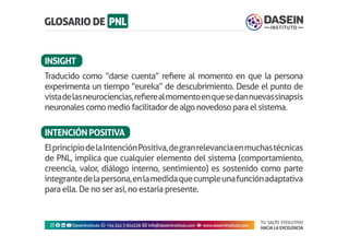 TU SALTO EVOLUTIVO
HACIA LA EXCELENCIA
Instagram facebook linkedin youtubeDaseinInstituto whatsapp +543413924326 envelope info@daseininstituto.com eye www.daseininstituto.com
Traducido como “darse cuenta” refiere al momento en que la persona
experimenta un tiempo “eureka” de descubrimiento. Desde el punto de
vistadelasneurociencias,refierealmomentoenquesedannuevassinapsis
neuronalescomomediofacilitadordealgonovedosoparaelsistema.
ElprincipiodelaIntenciónPositiva,degranrelevanciaenmuchastécnicas
de PNL, implica que cualquier elemento del sistema (comportamiento,
creencia, valor, diálogo interno, sentimiento) es sostenido como parte
integrantedelapersona,enlamedidaquecumpleunafunciónadaptativa
para ella. De no ser así, no estaría presente.
INSIGHT
INTENCIÓNPOSITIVA
 