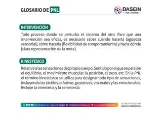 TU SALTO EVOLUTIVO
HACIA LA EXCELENCIA
Instagram facebook linkedin youtubeDaseinInstituto whatsapp +543413924326 envelope info@daseininstituto.com eye www.daseininstituto.com
Relativoalassensacionesdelpropiocuerpo.Sentidoporelquesepercibe
el equilibrio, el movimiento muscular, la posición, el peso, etc. En la PNL
el término kinestésico se utiliza para designar todo tipo de sensaciones,
incluyendolastáctiles,olfativas,gustativas,visceralesylasemocionales.
Incluye la cinestesia y la cenestesia.
Todo proceso donde se perturba el sistema del otro. Para que una
intervención sea eficaz, es necesario saber cuándo hacerla (agudeza
sensorial), cómo hacerla(flexibilidad de comportamiento) y hacia dónde
(clara representación de la meta).
INTERVENCIÓN
KINESTÉSICO
 