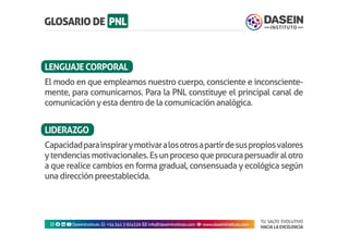 TU SALTO EVOLUTIVO
HACIA LA EXCELENCIA
Instagram facebook linkedin youtubeDaseinInstituto whatsapp +543413924326 envelope info@daseininstituto.com eye www.daseininstituto.com
El modo en que empleamos nuestro cuerpo, consciente e inconsciente-
mente, para comunicarnos. Para la PNL constituye el principal canal de
comunicación y esta dentro de la comunicación analógica.
Capacidadparainspirarymotivaralosotrosapartirdesuspropiosvalores
ytendenciasmotivacionales.Esunprocesoqueprocurapersuadiralotro
a que realice cambios en forma gradual, consensuada y ecológica según
una dirección preestablecida.
LENGUAJECORPORAL
LIDERAZGO
 
