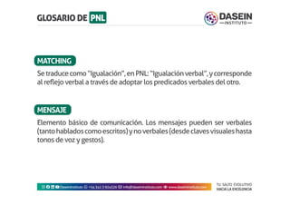 TU SALTO EVOLUTIVO
HACIA LA EXCELENCIA
Instagram facebook linkedin youtubeDaseinInstituto whatsapp +543413924326 envelope info@daseininstituto.com eye www.daseininstituto.com
Setraducecomo“Igualación”,enPNL:“Igualaciónverbal”,ycorresponde
al reflejo verbal a través de adoptar los predicados verbales del otro.
Elemento básico de comunicación. Los mensajes pueden ser verbales
(tantohabladoscomoescritos)ynoverbales(desdeclavesvisualeshasta
tonos de voz y gestos).
MATCHING
MENSAJE
 
