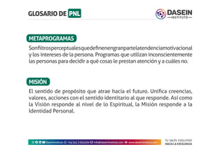 TU SALTO EVOLUTIVO
HACIA LA EXCELENCIA
Instagram facebook linkedin youtubeDaseinInstituto whatsapp +543413924326 envelope info@daseininstituto.com eye www.daseininstituto.com
El sentido de propósito que atrae hacia el futuro. Unifica creencias,
valores, acciones con el sentido identitario al que responde. Así como
la Visión responde al nivel de lo Espiritual, la Misión responde a la
Identidad Personal.
Sonfiltrosperceptualesquedefinenengranpartelatendenciamotivacional
y los intereses de la persona. Programas que utilizan inconscientemente
las personas para decidir a qué cosas le prestan atención y a cuáles no.
METAPROGRAMAS
MISIÓN
 