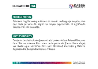 TU SALTO EVOLUTIVO
HACIA LA EXCELENCIA
Instagram facebook linkedin youtubeDaseinInstituto whatsapp +543413924326 envelope info@daseininstituto.com eye www.daseininstituto.com
ConjuntodedistincionesjerarquizadaqueestableceRobertDiltspara
describir un sistema. Por orden de importancia (de arriba a abajo)
los niveles que identifica Dilts son: Identidad, Creencias y Valores,
Capacidades, Comportamientos, Entorno.
Patrones lingüísticos que tienen en común un lenguaje amplio, para
que cada persona dé, según su propia experiencia, el significado
preciso más útil para ella.
MODELOMILTON
NIVELESLÓGICOS
 