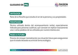 TU SALTO EVOLUTIVO
HACIA LA EXCELENCIA
Instagram facebook linkedin youtubeDaseinInstituto whatsapp +543413924326 envelope info@daseininstituto.com eye www.daseininstituto.com
Parte de la filosofía que estudia el ser de la persona y sus propiedades.
Técnica utilizada dentro del acompasamiento verbal, especialmente
indicada para personas auditivas, que consiste en replicar exactamente
una o varias palabras de las utilizadas por nuestro interlocutor.
Proceso de ensayar mentalmente una situación futura para aseguramos
que el estado deseado ocurrirá de forma ecológica.
ONTOLOGÍA
PARAFRASEO
PASEOAFUTURO
 