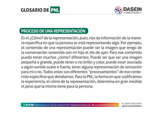 TU SALTO EVOLUTIVO
HACIA LA EXCELENCIA
Instagram facebook linkedin youtubeDaseinInstituto whatsapp +543413924326 envelope info@daseininstituto.com eye www.daseininstituto.com
Esel¿Cómo?delarepresentación,pues,nosdainformacióndelamane-
ra específica en que la persona se está representando algo. Por ejemplo,
el contenido de una representación puede ser la imagen que tengo de
la conversación sostenida con mi hijo el día de ayer. Para ese contenido
puedo tener muchos ¿cómo? diferentes. Puede ser que ser una imagen
pequeña o grande, puede tener o no brillo y color, puede estar asociado
a algún sonido suave o fuerte, tener alguna representación de sensación
paramiono.Todosestossondiferentes“procesamientos”deeseconte-
nidoespecíficoquedetallamos.ParalaPNL,laformaenquecodificamos
la experiencia, el cómo de la representación, determina en gran medida
el peso que la misma tiene para la persona.
PROCESODEUNAREPRESENTACIÓN
 