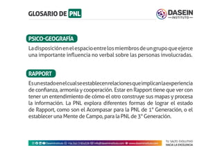 TU SALTO EVOLUTIVO
HACIA LA EXCELENCIA
Instagram facebook linkedin youtubeDaseinInstituto whatsapp +543413924326 envelope info@daseininstituto.com eye www.daseininstituto.com
Ladisposiciónenelespacioentrelosmiembrosdeungrupoqueejerce
una importante influencia no verbal sobre las personas involucradas.
Esunestadoenelcualseestablecenrelacionesqueimplicanlaexperiencia
de confianza, armonía y cooperación. Estar en Rapport tiene que ver con
tener un entendimiento de cómo el otro construye sus mapas y procesa
la información. La PNL explora diferentes formas de lograr el estado
de Rapport, como son el Acompasar para la PNL de 1° Generación, o el
establecer una Mente de Campo, para la PNL de 3° Generación.
PSICO-GEOGRAFÍA
RAPPORT
 
