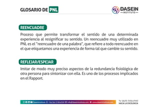 TU SALTO EVOLUTIVO
HACIA LA EXCELENCIA
Instagram facebook linkedin youtubeDaseinInstituto whatsapp +543413924326 envelope info@daseininstituto.com eye www.daseininstituto.com
Proceso que permite transformar el sentido de una determinada
experiencia al resignificar su sentido. Un reencuadre muy utilizado en
PNL es el “reencuadre de una palabra”, que refiere a todo reencuadre en
el que etiquetamos una experiencia de forma tal que cambie su sentido.
Imitar de modo muy preciso aspectos de la redundancia fisiológica de
otra persona para sintonizar con ella. Es uno de los procesos implicados
en el Rapport.
REENCUADRE
REFLEJAR/ESPEJAR
 
