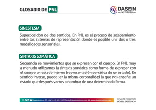 TU SALTO EVOLUTIVO
HACIA LA EXCELENCIA
Instagram facebook linkedin youtubeDaseinInstituto whatsapp +543413924326 envelope info@daseininstituto.com eye www.daseininstituto.com
Secuencia de movimientos que se expresan con el cuerpo. En PNL muy
a menudo utilizamos la sintaxis somática como forma de expresar con
el cuerpo un estado interno (representación somática de un estado). En
sentido inverso, puede ser la misma corporalidad la que nos enseñe un
estado que después vamos a nombrar de una determinada forma.
SINTAXISSOMÁTICA
Superposición de dos sentidos. En PNL es el proceso de solapamiento
entre los sistemas de representación donde es posible unir dos o tres
modalidades sensoriales.
SINESTESIA
 