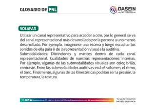 TU SALTO EVOLUTIVO
HACIA LA EXCELENCIA
Instagram facebook linkedin youtubeDaseinInstituto whatsapp +543413924326 envelope info@daseininstituto.com eye www.daseininstituto.com
Utilizar un canal representativo para acceder a otro, por lo general se va
delcanalrepresentacionalmásdesarrolladoporlapersonaaunomenos
desarrollado. Por ejemplo, imaginarse una escena y luego escuchar los
sonidos de ella para ir de la representación visual a la auditiva.
Submodalidades: Distinciones y matices dentro de cada canal
representacional. Cualidades de nuestras representaciones internas.
Por ejemplo, algunas de las submodalidades visuales son color, brillo,
contraste. Entre las submodalidades auditivas está el volumen, el ritmo,
el tono. Finalmente, algunas de las Kinestésicas podrían ser la presión, la
temperatura, la textura.
SOLAPAR
 