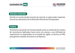 TU SALTO EVOLUTIVO
HACIA LA EXCELENCIA
Instagram facebook linkedin youtubeDaseinInstituto whatsapp +543413924326 envelope info@daseininstituto.com eye www.daseininstituto.com
Fenómenonaturaldeserhumanodondesedauncambiodelosniveles
de consciencia habituales hacia otros con acceso a una infinidad de
experiencias no disponibles en el estado de vigilia. La técnica en PNL
para generar estados de trance es la Hipnosis.
Percibir el mundo desde el punto de vista de un observador imparcial.
Uno de los elementos de la distinción Posiciones Perceptuales.
TERCERAPOSICIÓN
TRANCE
 