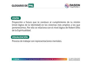 TU SALTO EVOLUTIVO
HACIA LA EXCELENCIA
Instagram facebook linkedin youtubeDaseinInstituto whatsapp +543413924326 envelope info@daseininstituto.com eye www.daseininstituto.com
Proceso de trabajar con representaciones mentales.
Proyección a futuro que te conduce al cumplimiento de tu misión
(nivel lógico de la identidad) en los sistemas más amplios a los que
pertenecemos. Por ello se relaciona con el nivel lógico de Robert Dilts
de la Espiritualidad.
VISIÓN
VISUALIZACIÓN
 
