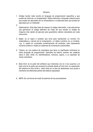 Glosario.<br />Código fuente: texto escrito en lenguaje de programación específico y que puede ser leído por un programador. Debe traducirse a lenguaje máquina para que pueda ser ejecutado por la computadora o a bytecode para que pueda ser ejecutado por un intérprete<br />Optimización: Esta fase trata de mejorar el código intermedio, o las estructuras que generaran el código definitivo de modo de que resulte un código de maquina más rápido de ejecutar para guardarlos valores calculados por cada instrucción.<br />Digito: es un signo o carácter que sirve para representar un número. En matemáticas y ciencia de la computación, un dígito numérico es un símbolo, v.gr. 3, usado en numerales combinaciones de símbolos, para representar números enteros o reales en sistemas de numeración posicionales<br />Tokens: es una cadena de caracteres que tiene un significado coherente en cierto lenguaje de programación. Ejemplos de tokens, podrían ser palabras clave if, else, while, int, identificadores, números, signos, o un operador de varios caracteres.<br />Back End: es la parte del software que interactúa con el o los usuarios y el back end es la parte que procesa la entrada desde el front end. La separación del sistema en front ends y  back ends es un tipo de abstracción que ayuda a mantener las diferentes partes del sistema separadas<br />MIPS: Es una forma de medir la potencia de los procesadores<br />Recomendaciones.<br />La base a los compiladores se sugiere saber establecer y manejar los lenguajes de programación <br />Seguir los pasos correctos de los lenguajes de programación ensambladores ect.<br />Se debe considerar la utilización de otros ensambladores <br />Permitirse incluir cambios y modificaciones de acuerdo a lo indicado.<br />Carasteristicas distintas de cada lenguaje en análisis<br />Introducción.<br />Los compiladores son programas informático que traduce un programa escrito es un lenguaje de programación a otro lenguaje de programación Un traductor es cualquier programa que toma como entrada un texto escrito en un lenguaje, llamado fuente y da como salida otro texto en un lenguaje. El proceso de traducción se compone internamente en varias etapas o frases, que realizan distintas operaciones lógicas. Etapas o frases que realizan distintas operaciones lógicas. <br />Estas etapas fases como en piezas separadas  dentro del traductor. Los lenguajes objeto son igualmente variados; un lenguaje objeto puede ser otro lenguaje de programación o el lenguaje de máquina de cualquier computador entre un microprocesador y un supercomputador. <br />Fue usado ampliamente en el pasado para el desarrollo de software, pero actualmente sólo se utiliza en contadas ocasiones, especialmente cuando se requiere la manipulación directa del hardware o se pretenden rendimientos inusuales de los equipos.  Un ensamblador crea código objeto traduciendo instrucciones del mismo.<br />Un compilador es un programa que lee un programa escrito es un lenguaje, el lenguaje fuente, y lo traduce a un programa equivalente en otro lenguaje Las tres primeras fases, que forman la mayor parte de la porción de análisis de un compilador se analizan en la sección IX. <br />Otras dos actividades, la administración de la tabla se símbolos y el manejo de errores, se muestran en interacción con las seis fases de análisis léxico, La estructura de datos permite encontrar rápidamente el registro de cada identificador y almacenar o consultar rápidamente datos en un registro cuando el analizador léxico detecta un identificador en el programa fuente, el identificador se introduce en la tabla de símbolos. <br />La gramática Bnf es el acrónico de Backus Naur Form, y fue utilizada para describir el algol 60 Backus 59 Naur 63. Algunas definiciones para el correcto de la notación de Bnf. El análisis sintáctico convierte el texto de entrada en otras estructuras comúnmente árboles, que son más útiles para el posterior análisis y capturan la jerarquía implícita de la entrada. Un analizador léxico crea tokens de una secuencia de caracteres de entrada de cada léxico. <br />Este modelo está formado por un alfabeto de entrada y uno de salida, un símbolo especialmente llamado blanco que un conjunto de estados finitos y un conjunto de transiciones entre dichos estados. Su funcionamiento se basa en una función de transición la entrada de una máquina de Turing viene determinada por el estado actual y el símbolo leído, un par estado, símbolo, siendo el cambio de estado, la escritura de un nuevo símbolo y el movimiento del cabezal, las acciones a tomar en función de una entrada. <br />Una máquina de Turing computa una determinada función parcial de carácter definido, definida sobre las secuencias de posibles cadenas de símbolos de su alfabeto. Un analizador sintáctico es una de las partes de un compilador que transforma su entrada en un árbol de derivación. El análisis sintáctico convierte el texto de entrada en otras estructuras comúnmente árboles, que son más útiles para el posterior análisis. <br />El objetivo de un análisis ascendente consiste en construir el árbol sintáctico desde abajo hacia arriba, esto es, desde los tokens hacia el axioma, Un analizador sintáctico va construyendo el árbol, se enfrenta a una configuración distinta se denomina configuración y debe tomar una decisión sobre el siguiente paso u operación a realizar. <br />Básicamente se dispone de cuatro operaciones diferentes, y cada tipo de analizador ascendente se distingue de los demás en base a la inteligencia sobre cuándo aplicar, en el análisis con retroceso no se permiten las reglas, puesto que estas se podrán aplicar de forma indefinida.<br />El analizador léxico, también conocido como scanner, lee los caracteres uno a uno desde la entrada y va formando grupos de caracteres con alguna relación entre sí tokens, que constituirán la entrada para la siguiente etapa del compilador. <br />El Analizador Léxico es la etapa del compilador que va a permitir saber si es un lenguaje de formato libre. Frecuentemente va unido al analizador sintáctico en la misma pasada, funcionando entonces como una subrutina de este último. Ya que es el que va leyendo los caracteres del programa, ignorará aquellos elementos innecesarios para la siguiente fase, como los tabuladores, comentarios, espacios en blanco.<br />Una máquina de estado finito o autómata finito es aquella que tiene un número finito de estados así como se puede introducir una serie de monedas a una máquina recaudadora, también se puede dar a cualquier autómata una serie de caracteres de su alfabeto de entrada. <br />En una máquina vendedora, también una procesadora de información las señales de entrada son las monedas depositadas y la selección de la mercancía, las señales de salida son la mercancía y, posiblemente, el cambio.<br />La compilación consiste en la traducción de un programa fuente escrito en un lenguaje de alto nivel  a un programa objeto y luego  se debe utilizar un programa llamado montador o enlazador con linker. El proceso de montaje conduce a un programa en lenguaje máquina directamente ejecutable toma el programa fuente, lo traduce y a continuación lo ejecuta un ejemplo de lenguaje interpretado es Java. <br />Conclusión.<br />El programa compilador traduce las instrucciones en un lenguaje de alto nivel a instrucciones que la computadora puede interpretar y ejecutar. Para cada lenguaje de programación se requiere un compilador separado. El compilador traduce todo el programa antes de ejecutarlo. <br />Los compiladores son, pues, programas de traducción insertados en la memoria por el sistema operativo el compilador es un programa que se encarga de traducir los programas escritos por el programador en lenguaje de alto nivel entendible por el ser humano a un lenguaje de bajo nivel que es el comprensible La máquina de Turing puede considerarse como un autómata capaz de reconocer lenguajes formales. <br />Reconocer los lenguajes recursivamente e numerables, de su potencia es, por tanto, superior a otros tipos de autómatas, como el autómata finito, o el autómata con pila, o igual a otros modelos con la misma potencia computacional. <br />Este modelo está formado por un alfabeto de entrada y uno de salida, un símbolo especialmente llamado blanco que un conjunto de estados finitos y un conjunto de transiciones entre dichos estados. Su funcionamiento se basa en una función de transición la entrada de una máquina de Turing viene determinada por el estado actual y el símbolo leído, un par estado, símbolo, siendo el cambio de estado, la escritura de un nuevo símbolo y el movimiento del cabezal, las acciones a tomar en función de una entrada. <br />Una máquina de Turing computa una determinada función parcial de carácter definido, definida sobre las secuencias de posibles cadenas de símbolos de su alfabeto. Un analizador sintáctico es una de las partes de un compilador que transforma su entrada en un árbol de derivación. El análisis sintáctico convierte el texto de entrada en otras estructuras comúnmente árboles, que son más útiles para el posterior análisis. <br />Una máquina de estado finito o autómata finito es aquella que tiene un número finito de estados así como se puede introducir una serie de monedas a una máquina recaudadora, también se puede dar a cualquier autómata una serie de caracteres de su alfabeto de entrada. <br />En una máquina vendedora, también una procesadora de información las señales de entrada son las monedas depositadas y la selección de la mercancía, las señales de salida son la mercancía y, posiblemente, el cambio.<br />La compilación consiste en la traducción de un programa fuente escrito en un lenguaje de alto nivel  a un programa objeto y luego  se debe utilizar un programa llamado montador o enlazador con linker. El proceso de montaje conduce a un programa en lenguaje máquina. <br />Un árbol semántico es una secuencia de secuencias de expresiones del tipo, donde es una fórmula del lenguaje y n es un índice numérico siendo 0, tal que se constituye a partir de una expresión 1 según ciertas reglas. Esta fase consiste en escribir dentro de un fichero, llamado programa fuente, el programa anterior, utilizando para ello un editor.<br />Esta fase consiste en traducir el programa fuente a lenguaje máquina, obteniéndose el programa objeto, utilizando para Esta fase consiste en ejecutar el programa utilizando un juego de datos de entrada lo suficientemente amplio y diverso para poder asegurar que el programa funciona de forma adecuada, proporcionando los resultados correctos. <br />La compilación es el proceso de la traducción de programas fuente a programas objeto el programa objeto obtenido de la compilación no ha sido traducido normalmente a código máquina sino a ensamblador. Para conseguir el programa máquina real se debe utilizar un programa llamado montador o enlazador linker. <br />Los grafos son artefactos matemáticas que permiten expresar de una forma visualmente muy sencilla y efectiva las relaciones que se dan entre elementos. <br />Una máquina de estado finito se encuentra en uno de sus estados. Al llegar un carácter de entrada, la máquina pasará a otro estado de acuerdo con la función de transición. Además, en cada estado la máquina produce un carácter de salida de acuerdo con la función de salida. Al principio, la máquina se encuentra en su estado inicial. <br />Índice.<br />Introducción……………………………………………………………………………………1<br />Contenido.<br />Conceptos de compilación…………………………………………………………………..2<br />Características………………………………………………………………………………..6<br />Compiladores en sí que se entiende………………………………………………………7<br />Ensamblador anexa todo lo que hicimos…………………………………………………8<br />Los arboles que hay árboles como se identifican……………………………………….18<br />Gramática BNF………………………………………………………………………………20<br />La máquina de Turing……………………………………………………………………….22<br />El análisis sintácticos, como se utilizan pueden ser descendente y ascendentes…………………………………………………………………………………26<br />El análisis léxico………………………………………………………………………………31<br />Buffet de entrada……………………………………………………………………………34<br />Expresiones de maquina finitas…………………………………………………………….37<br />Los arboles son partes Semàticos………………………………………………………….40<br />Fases de la compilación y como está estructurado………………………………………42<br />Glosario………………………………………………………………………………………..45<br />Recomendaciones……………………………………………………………………………46<br />Anexo………………………………………………………………………………………….47<br />Infografías…………………………………………………………………………………….49<br />Conclusión……………………………………………………………………………………50<br />Bibliografía……………………………………………………………………………………52<br /> <br /> <br />Infografía.<br />Bibliografía.<br />www.google.com<br />www.monografia.com.<br />www.rincondelvago.com<br />Anexos<br />Un compilador necesita guardar y usar la información de los objetos que se va encontrando en el texto fuente, como variables, etiquetas, declaraciones de tipos, etc. Esta información se almacena en una estructura de datos interna conocida como tabla de símbolos. El compilador debe desarrollar una serie de funciones relativas a la manipulación de esta tabla como insertar un nuevo elemento en ella, consultar la información relacionada con un símbolo, borrar un elemento, etc. Como se tiene que acceder mucho a la tabla de símbolos los accesos deben ser lo más rápidos posible para que la compilación sea eficiente.<br />