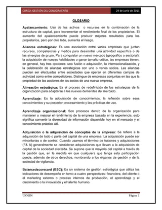 GLOSARIO<br />Apalancamiento: Uso de los activos  o recursos en la combinación de la estructura de capital, para incrementar el rendimiento final de los propietarios. El aumento del apalancamiento puede producir mejores resultados para los propietarios, pero por otro lado, aumenta el riesgo.<br />Alianzas estratégicas: Es una asociación entre varias empresas que juntan recursos, competencias y medios para desarrollar una actividad específica o de las sinergias de grupo. Para conquistar un nuevo mercado (geográfico o sectorial), la adquisición de nuevas habilidades o ganar tamaño crítico, las empresas tienen, en general, hay tres opciones: una fusión o adquisición, la internacionalización, y la celebración de alianzas estratégicas con uno o varios socios. Las alianzas pueden ser efectuadas entre sociedades que operan en diferentes campos de actividad como entre competidores. Distingue de empresas conjuntas en las que la propiedad de las acciones de los socios de una nueva empresa.<br />Alineación estratégica: Es el proceso de redefinición de las estrategias de la organización para adaptarse a las nuevas demandas del mercado.<br />Aprendizaje: Es la adquisición de conocimientos, la reflexión sobre esos conocimientos y su posterior procesamiento y las prácticas de uso.<br />Aprendizaje organizacional: Son procesos dentro de la organización para mantener o mejorar el rendimiento de la empresa basada en la experiencia, esto significa convertir la diversidad de información disponible hoy en el mercado y el conocimiento práctico útil.<br />Adquisición o la adquisición de conceptos de la empresa: Se refiere a la adquisición de todo o parte del capital de una empresa. La adquisición puede ser minoritarias o de control. Cuando usamos el término de fusiones y adquisiciones (F& A) generalmente se consideran adquisiciones que llevan a la adquisición de capital de la sociedad afectada. Se supone que la mayoría del capital a través de la gestión que, en la medida en que cualquiera que tenga esta participación puede, además de otros derechos, nombrando a los órganos de gestión y de la sociedad de vigilancia.<br />Balancedscorecard (BSC): Es un sistema de gestión estratégica que utiliza los indicadores de desempeño en torno a cuatro perspectivas: financiera, del cliente o el marketing externo o proceso internos de producción, el aprendizaje y el crecimiento o la innovación y el talento humano.<br />Bienes intangibles: Son bienes cuya evaluación y la medición son subjetivos y dependen de circunstancias tales como patentes, capital intelectual, de marca.<br />Bienes tangibles: Son bienes que se pueden medir fácilmente, tales como productos, maquinarias, equipos.<br />Brainstorming: Es la expresión del lenguaje Inglés, que literalmente significa quot;
lluvia de ideasquot;
 y se refiere al proceso de generación de ideas con el fin de resolver problemas o aprovechar las oportunidades, pero los participantes de un grupo cuando se enfrenta a un problema o una oportunidad, sin generar numerosas soluciones derecho de hacer cualquier crítica de las soluciones propuestas, sin embargo, puede aparecer como una solución inadecuada puede recordar a otros que son válidos.<br />Caos creativo: Es una frase usada por Nonaka y Tacheuchi para describir una situación de crisis, la turbulencia y la discontinuidad y de la que motiva la formulación de nuevas ideas, es decir, la creación de conocimiento.<br />Capital Intelectual: El concepto más difundido de capital intelectual fue presentado por Edivinsson y Malone (1998) como resultado de la experiencia del lanzamiento del primer informe público anual sobre el capital intelectual de Skandia, una compañía de seguros y servicios financieros en los países escandinavos. Esta experiencia, el capital intelectual se define como la suma del capital humano, capital estructural y capital de los clientes, presentando las siguientes definiciones:<br />Capital humano: Es toda la capacidad, conocimiento, habilidad y experiencia de los empleados y los líderes.<br />Capital estructural se puede definir como el marco de la potenciación y la infraestructura de apoyo al capital humano. El capital estructural incluye factores como la calidad y el alcance de los sistemas de información, la imagen de la empresa, la base de datos, los conceptos de organización y documentación, además de los elementos tradicionales como la propiedad intelectual, incluyendo patentes, marcas comerciales y derechos de autor.<br />Capital de los Clientes: Es el resultante de relación entre la organización y sus clientes.<br />Conocimiento: Es la sumatoria del saber (conceptos, información, etc.) con el know-how (experiencia práctica la intuición, etc.) dando lugar a la acción apropiada.<br />Competitividad: Capacidad de una organizaciónse desarrolla en algunasactividades que le danuna ventaja competitivaen su industria, hacer esto y algunos productos o realizar algunos servicios de manera más eficiente que otros competidores en la industria y así obtener costes más bajos omás altosde calidadomás se adapte alas necesidades y expectativasdel mercado, o todos ellos.<br />Cultura: Conjunto de conocimientos, valores, preferencias y comportamientos de una determinada civilización, país o la sociedad.<br />Cultura empresarial: Conjunto de valores vigentes en una sociedad, sus relaciones y su jerarquía, la definición de los patrones de comportamiento y las actitudes que rigen las acciones más importantes y las decisiones de la administración.<br />Datos: Conjunto de hechos objetivos que relatan una notificación de eventos.<br />Directores de Gestión de Conocimiento: Es un nuevo papel en las organizaciones que tiene como objetivo liderar el proceso de cambio para la gestión orientada hacia el conocimiento.<br />Experiencia: competencia de los conocimientos técnicos adquiridos / desarrollados por la adquisición de conocimiento explícito, sobre todo tácito.<br />Herramientas de búsqueda: Son instrumentos para realizar investigaciones en Internet, a través de temas o palabras clave. Ejemplos comerciales: Alta Vista, Yahoo, Cade, etc.<br />Fusión: De acuerdo con el Código de Sociedades Comerciales una fusión es sólo una reunión de dos o más empresas. La fusión puede llevarse a cabo de dos maneras distintas: Fusión (incorporación): A través de la transferencia global de patrimonio de una o más sociedades a otra que se llama la sociedad incorporante. La sociedad incorporante se realiza por la entrega en mano a los socios o accionistas de las sociedades incorporadas, cuotas o acciones representativas de su capital social, basado en el valor atribuido durante las negociaciones con el patrimonio de las empresas en relación con el valor incorporante<br />Fusión (concentración): Mediante la constitución de una nueva sociedad para la cual la transferencia del patrimonio de las empresas fusionadas y se asignarán a los socios y los accionistas de la nueva empresa su participación en el capital basado en el valor asignado durante las negociaciones con cada una de las empresas se fusionaron en la nueva sociedad. Además de la capital se puede asignar a los accionistas de las sociedades constituidas o se fusionaron cantidades de dinero que no puede superar el 10%.<br />Gestión estratégica: Es un enfoque sistemático, planificado, gestionado y ejecutado de alta dirección de la organización, buscando asegurar la continuidad del crecimiento, la supervivencia y futuro de la empresa a través de la adecuación permanente de las estrategias, la capacitación, la estructura y la infraestructura.<br />Indicadores de desempeño: Son los criterios preestablecidos para supervisar, evaluar y, en su análisis, puede mejorar el rendimiento de una organización, industria o sector.<br />Informaciones: Son datos contextualizados dotados de significado y la importancia para la construcción del saber.<br />Innovación: Es el proceso de crear, desarrollar e implementar cosas nuevas, especialmente los productos o servicios nuevos y nuevos procesos y técnicas de gestión, producción o ventas.<br />Joint-Venture: Asociación de dos o más organizaciones que buscan invertir en proyectos para lograr objetivos claramente definidos, tales como: desarrollo de nuevos productos, la creación de una red de distribución y ventas, fabricación de piezas o productos de interés, etc. Esto es por lo general cuando el diseño o la cara y compleja y cada una de las organizaciones que son capaces de aportar algo que otros no tienen.<br />Know-how: Palabra de lengua inglesa que significa el conocimiento técnico para realizar ciertos procesos o procedimientos. Incluye la capacidad de aplicar las reglas de una disciplina a los complejos problemas del mundo real, la traducción de los aprendizajes básicos en la ejecución efectiva. Es el nivel de habilidad profesional que crea más valor.<br />Know.why: Palabra de lengua inglesa que significa un profundo conocimiento de las relaciones de causa y efecto que constituyen las bases de una disciplina. Permite a los profesionales a ir más allá de la ejecución de actividades para resolver los más grandes y complejas. Profesionales con el saber por qué (know-why) puedan prever las consecuencias no previstas.<br />Lista de discusión: Grupo de discusión sobre algún tema específico en lo cual los mensajes son distribuidas por correo electrónico, aquellos que están inscritos en la lista.<br />Memoria organizacional: Se refiere a la información almacenada en una organización que puede ser utilizado para apoyar las decisiones y estrategias de formulación.<br />Misión: La misión define la razón de la organización. Y la declaración de su objetivo general y permanente, que se individualiza y distingue a la organización, definiendo los elementos esenciales de su identidad institucional.<br />Organizaciones para el conocimiento: Son organizaciones cuya cultura valora y fomenta la adquisición, creación, difusión y uso de conocimientos, y continuamente sistemática, por todos sus miembros.<br />Procesos de negocios: Conjunto de actividades realizadas en una secuencia lógica y genera un resultado que es de valor para los clientes.<br />Stakeholders: Son los interesados en el resultado de la organización, por lo general los accionistas, propietarios y empleados de la organización.<br />Ventaja competitiva: Combinación de algunos factores específicos dentro de una empresa que pone por delante de sus competidores en términos de desempeño.<br />Visión: Una visión expresada un quot;
sueñoquot;
 de la dirección que se debe establecer a seguir. Es un desafío para el futuro y debe tener un contenido muy positivo e inspirador para estimular el potencial de la organización. Un quot;
sueñoquot;
 buena y viable, pero difícil de ser alcanzado.<br />Visión holística (como sinónimo de visión sistemática): Habilidad para visualizar la organización, institución, empresa o grupo de empresas como un todo integrado. Esto implica la posibilidad de posicionarse en puntos de vista de organización, ver cómo funcionan las distintas son interdependientes y cómo un cambio a unirse a ellos a todas las demás. También implica la capacidad de visualizar la organización en su entorno y comprender el funcionamiento político, económico y social que actúan sobre ella.<br />