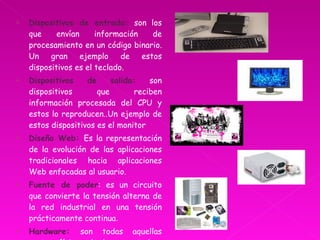 Dispositivos de entrada:  son los que envían información de procesamiento en un código binario. Un gran ejemplo de estos dispositivos es el teclado. Dispositivos de salida:  son dispositivos que reciben información procesada del CPU y estos lo reproducen..Un ejemplo de estos dispositivos es el monitor  Diseño Web:  Es la representación de la evolución de las aplicaciones tradicionales hacia aplicaciones Web enfocadas al usuario. Fuente de poder : es un circuito que convierte la tensión alterna de la red industrial en una tensión prácticamente continua . Hardware:  son todas aquellas partes físicas de la computadora las cuales podemos palpar. 