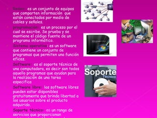 Redes:  es un conjunto de equipos que comparten información  que están conectados por medio de cables y señales. programación:  es un proceso por el cual se escribe. Se prueba y se mantiene el código fuente de un programa informático.  Sistema operativo : es un software que contiene un conjunto de programas que permiten una función eficaz. Software:  es el soporte técnico de una computadora, es decir son todos aquello programas que ayudan para la realización de una tarea especifica Software libre:  los software libres pueden estar disponibles gratuitamente que brinda libertad a los usuarios sobre el producto adquirido. Soporte técnico:  es  un rango de servicios que proporcionan asistencia con el hardware de una computadora. 