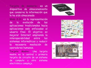 Tarjeta de memoria:  es un dispositivo de almacenamiento que conserva la información que le ha sido almacenada  Web 2.0:  es la representación de la evolución de las aplicaciones tradicionales hacia aplicaciones web enfocadas al usuario final. El objetivo es mejorar Internet ampliando la interoperabilidad entre los sistemas informáticos y reducir la necesaria mediación de operadores humanos. Tarjeta Madre:  Una tarjeta madre es la central o primaria tarjeta de circuito de un sistema de computo u otro sistema electrónico complejo.  