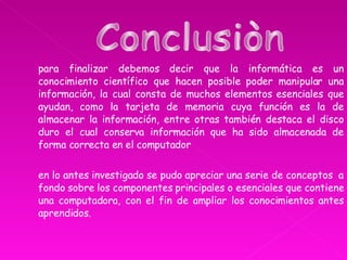 para finalizar debemos decir que la informática es un conocimiento científico que hacen posible poder manipular una información, la cual consta de muchos elementos esenciales que ayudan, como la tarjeta de memoria cuya función es la de almacenar la información, entre otras también destaca el disco duro el cual conserva información que ha sido almacenada de forma correcta en el computador  en lo antes investigado se pudo apreciar una serie de conceptos  a fondo sobre los componentes principales o esenciales que contiene una computadora, con el fin de ampliar los conocimientos antes aprendidos. Conclusiòn  