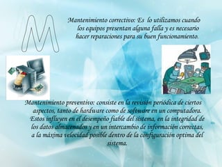 Mantenimiento correctivo:  Es  lo utilizamos cuando los equipos presentan alguna falla y es necesario hacer reparaciones para su buen funcionamiento .   Mantenimiento preventivo:  consiste en la revisión periódica de ciertos aspectos, tanto de hardware como de software en un computadora. Estos influyen en el desempeño fiable del sistema, en la integridad de los datos almacenados y en un intercambio de información correctas, a la máxima velocidad posible dentro de la configuración optima del sistema. M 
