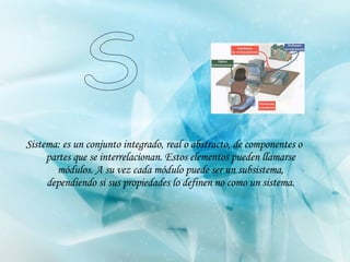 Sistema: es un conjunto integrado, real o abstracto, de componentes o partes que se interrelacionan. Estos elementos pueden llamarse módulos. A su vez cada módulo puede ser un subsistema, dependiendo si sus propiedades lo definen no como un sistema. S 