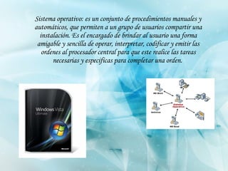 Sistema operativo: es un conjunto de procedimientos manuales y automáticos, que permiten a un grupo de usuarios compartir una instalación. Es el encargado de brindar al usuario una forma amigable y sencilla de operar, interpretar, codificar y emitir las ordenes al procesador central para que este realice las tareas necesarias y especificas para completar una orden.   