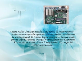 Tarjeta madre: Una tarjeta madre es una tarjeta de circuito impreso usada en una computadora personal. Esta es también conocida como la tarjeta principal. Él termino "tarjeta principal" es también usado para la tarjeta de circuito principal es otros dispositivos electrónicos. El resto de este artículo discute la muy llamada "PC compatible IBM" tarjeta madre.   T 