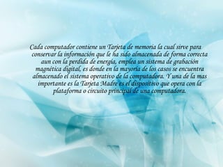 Cada computador contiene un Tarjeta de memoria la cual sirve para   conserva r  la información que le ha sido almacenada de forma correcta aun con la perdida de energía, emplea un sistema de grabación magnética digital, es donde en la mayoría de los casos se encuentra almacenado el sistema operativo de la computadora . Y una de la mas importante es la Tarjeta Madre es el dispositivo que opera con la plataforma o circuito principal de una computadora. 