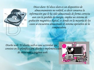 Disco duro: El disco duro es un dispositivo de almacenamiento no volátil, es decir conserva la información que le ha sido almacenada de forma correcta aun con la perdida de energía, emplea un sistema de grabación magnética digital, es donde en la mayoría de los casos se   encuentra almacenado el sistema operativo de la computadora.   Diseño web: El diseño web es una actividad que consiste en la planificación, diseño e implementación de sitios web y páginas web.   D 
