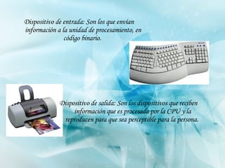 Dispositivo de salida: Son los dispositivos que reciben información que es procesada por la CPU y la reproducen para que sea perceptible para la persona.   Dispositivo de entrada: Son los que envían información a la unidad de procesamiento, en código binario.   