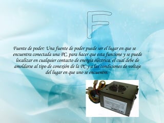 Fuente de poder: Una fuente de poder puede ser el lugar en que se encuentra conectada una PC, para hacer que esta funcione y se puede localizar en cualquier contacto de energía eléctrica, el cual debe de amoldarse al tipo de conexión de la PC y a las condiciones de voltaje del lugar en que uno se encuentre.   F 