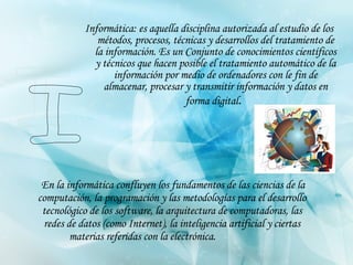Informática: es aquella disciplina autorizada al estudio de los métodos, procesos, técnicas y desarrollos del tratamiento de la información. Es un Conjunto de conocimientos científicos y técnicos que hacen posible el tratamiento automático de la información por medio de ordenadores con le fin de almacenar, procesar y transmitir información y datos en forma digital .         En la informática confluyen los fundamentos de las ciencias de la computación, la programación y las metodologías para el desarrollo tecnológico de los software, la arquitectura de computadoras, las redes de datos (como Internet), la inteligencia artificial y ciertas materias referidas con la electrónica.   I 