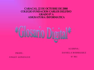 CARACAS, 22 DE OCTUBRE DE 2008  COLEGIO FUNDACION CARLOS DELFINO  GRADO 9º A ASIGNATURA: INFORMATICA ALUMNA:  DANIELA RODRIGUEZ Nº #33 PROFE:  ANGGY GONZALEZ *Glosario Digital* 