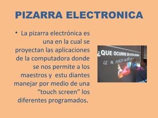 PIZARRA ELECTRONICA La pizarra electrónica es una en la cual se proyectan las aplicaciones de la computadora donde se nos permite a los maestros y  estu diantes manejar por medio de una “touch screen” los diferentes programados .  