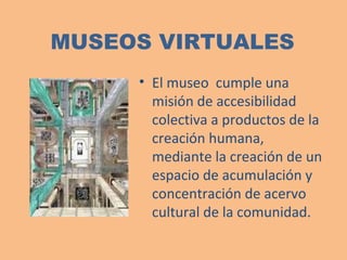 MUSEOS VIRTUALES El museo  cumple una misión de accesibilidad colectiva a productos de la creación humana, mediante la creación de un espacio de acumulación y concentración de acervo cultural de la comunidad. 