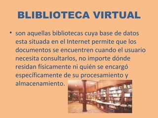 BLIBLIOTECA VIRTUAL son aquellas bibliotecas cuya base de datos esta situada en el Internet permite que los documentos se encuentren cuando el usuario necesita consultarlos,  no importe dónde residan físicamente ni quién se encargó específicamente de su procesamiento y almacenamiento. 