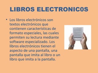 LIBROS ELECTRONIC0S L os libros electrónicos son textos electrónicos que contienen características de formato especiales, las cuales permiten su lectura mediante software especializado. Los libros electrónicos tienen el aspecto de una pantalla, una pantalla que imita al libro o un libro que imita a la pantalla.    