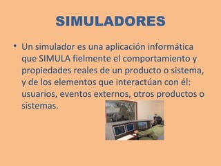 SIMULADORES Un simulador es una aplicación informática que SIMULA fielmente el comportamiento y propiedades reales de un producto o sistema, y de los elementos que interactúan con él: usuarios, eventos externos, otros productos o sistemas. 