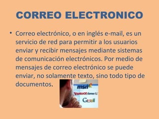 CORREO ELECTRONICO Correo electrónico, o en inglés e-mail, es un servicio de red para permitir a los usuarios enviar y recibir mensajes mediante sistemas de comunicación electrónicos. Por medio de mensajes de correo electrónico se puede enviar, no solamente texto, sino todo tipo de documentos .    
